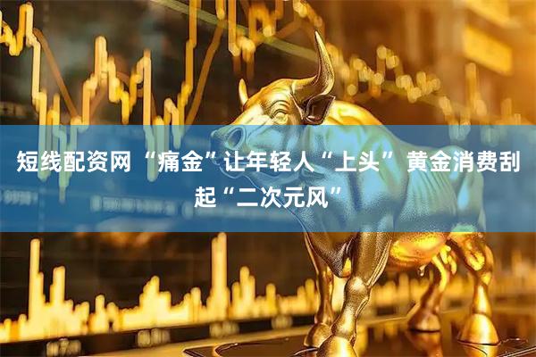 短线配资网 “痛金”让年轻人“上头” 黄金消费刮起“二次元风”