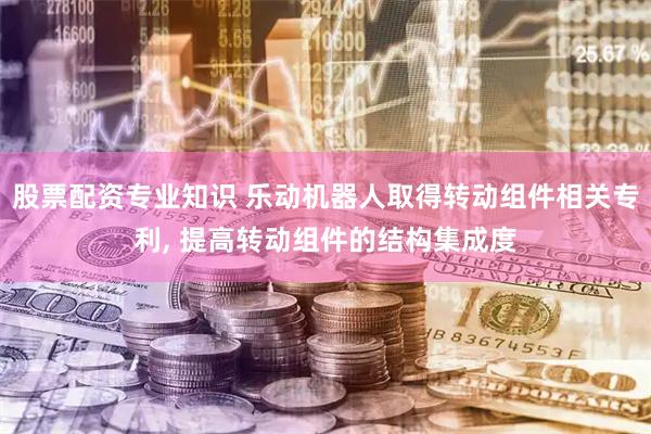 股票配资专业知识 乐动机器人取得转动组件相关专利, 提高转动组件的结构集成度